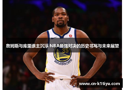 詹姆斯与库里谁主沉浮 NBA最强对决的历史书写与未来展望